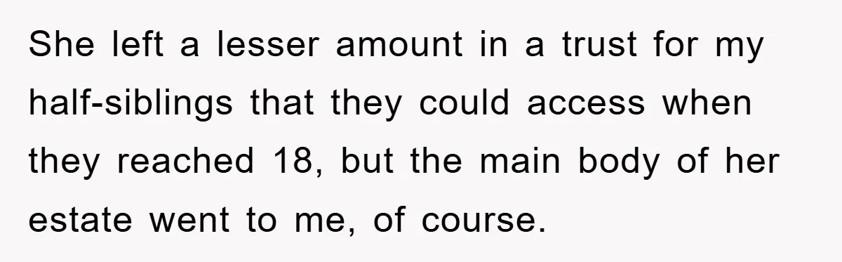 She left a lesser amount in a trust for my half-siblings that they could access when they reached 18, but the main body of her estate went to me, of...