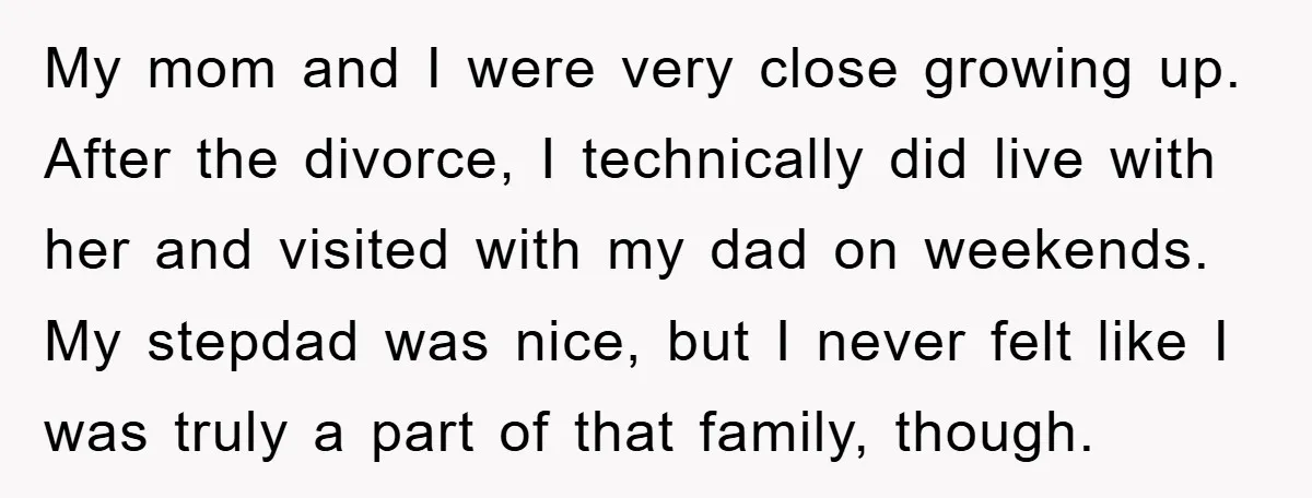 My mom and I were very close growing up. After the divorce, I technically did live with her and visited with my dad on weekends. My stepdad was nice, but...