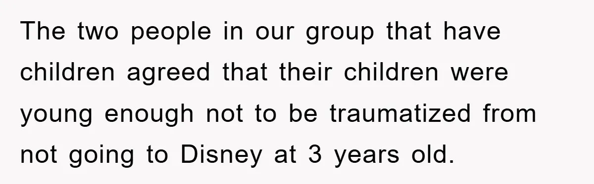 The two people in our group that have children agreed that their children were young enough not to be traumatized from not going to Disney at 3 years old.