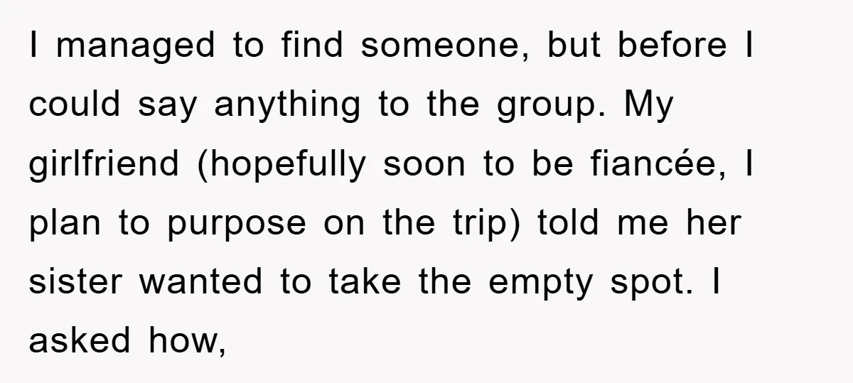 I managed to find someone, but before I could say anything to the group. My girlfriend (hopefully soon to be fiancée, I plan to purpose on the trip) told me...