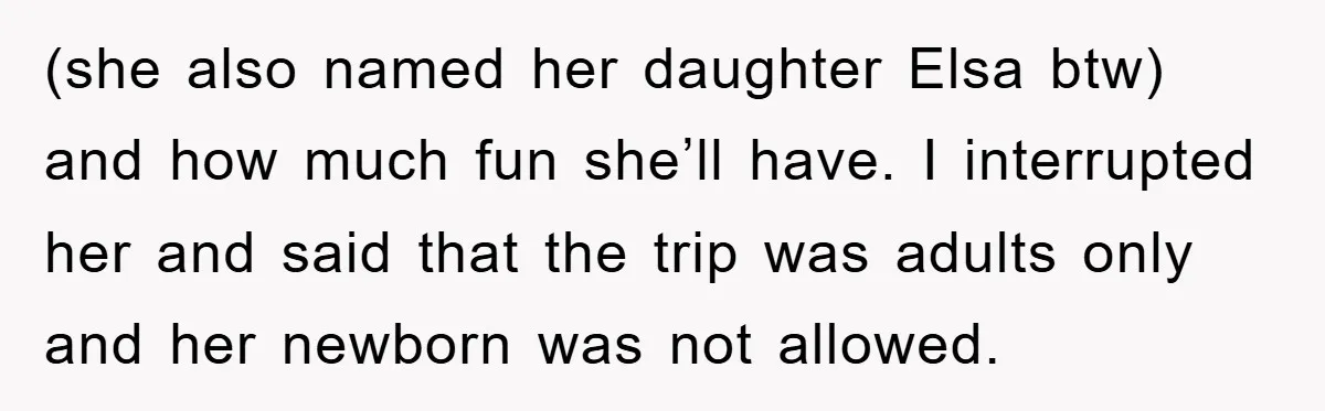 (she also named her daughter Elsa btw) and how much fun she’ll have. I interrupted her and said that the trip was adults only and her newborn was not allowed.