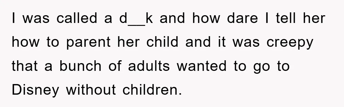 I was called a d__k and how dare I tell her how to parent her child and it was creepy that a bunch of adults wanted to go to Disney...