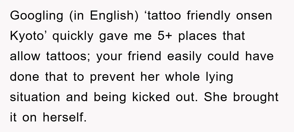 Googling (in English) ‘tattoo friendly onsen Kyoto’ quickly gave me 5+ places that allow tattoos; your friend easily could have done that to prevent her whole lying situation and being...