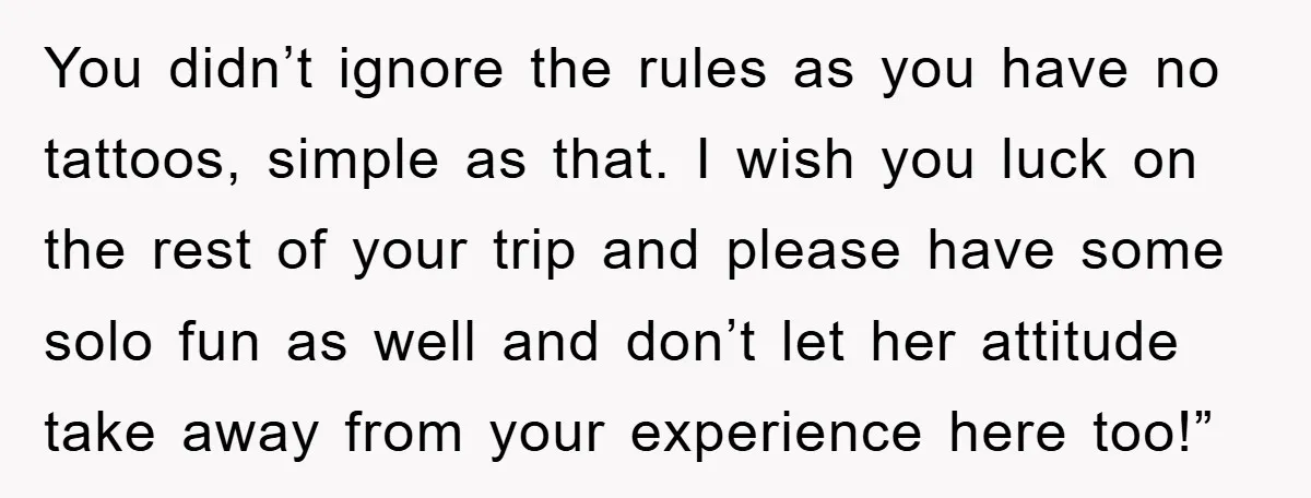 You didn’t ignore the rules as you have no tattoos, simple as that. I wish you luck on the rest of your trip and please have some solo fun as...