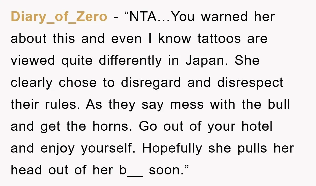 Diary_of_Zero − “NTA…You warned her about this and even I know tattoos are viewed quite differently in Japan. She clearly chose to disregard and disrespect their rules. As they say...