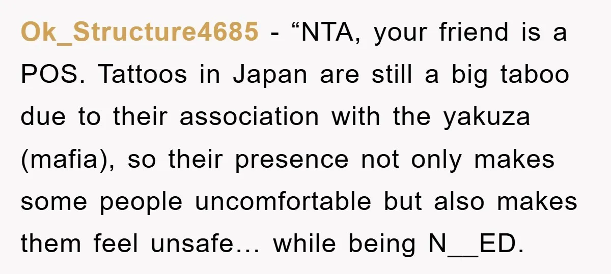 Ok_Structure4685 − “NTA, your friend is a POS. Tattoos in Japan are still a big taboo due to their association with the yakuza (mafia), so their presence not only makes...