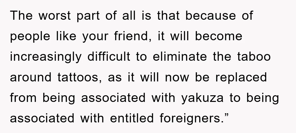 The worst part of all is that because of people like your friend, it will become increasingly difficult to eliminate the taboo around tattoos, as it will now be replaced...