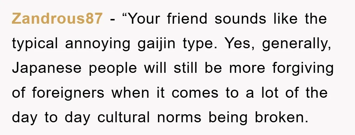 Zandrous87 − “Your friend sounds like the typical annoying gaijin type. Yes, generally, Japanese people will still be more forgiving of foreigners when it comes to a lot of the...