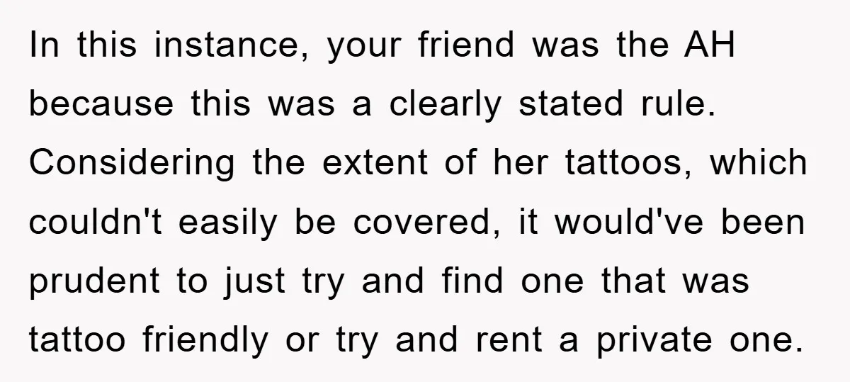 In this instance, your friend was the AH because this was a clearly stated rule. Considering the extent of her tattoos, which couldn't easily be covered, it would've been prudent...