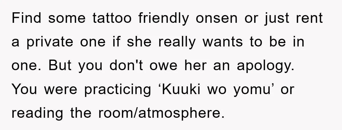 Find some tattoo friendly onsen or just rent a private one if she really wants to be in one. But you don't owe her an apology. You were practicing ‘Kuuki...