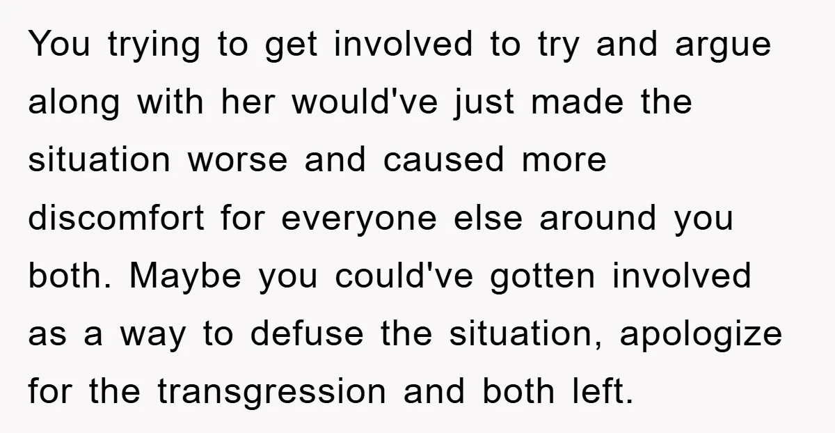 You trying to get involved to try and argue along with her would've just made the situation worse and caused more discomfort for everyone else around you both. Maybe you...