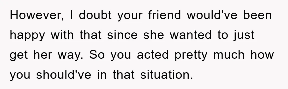 However, I doubt your friend would've been happy with that since she wanted to just get her way. So you acted pretty much how you should've in that situation.