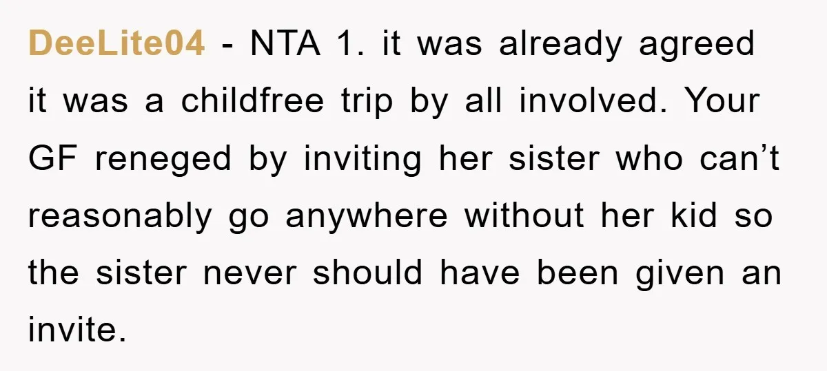 DeeLite04 − NTA 1. it was already agreed it was a childfree trip by all involved. Your GF reneged by inviting her sister who can’t reasonably go anywhere without her...