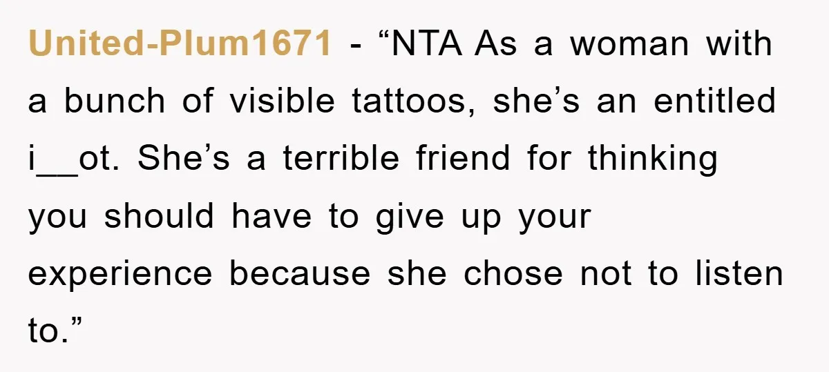 United-Plum1671 − “NTA As a woman with a bunch of visible tattoos, she’s an entitled i__ot. She’s a terrible friend for thinking you should have to give up your experience...
