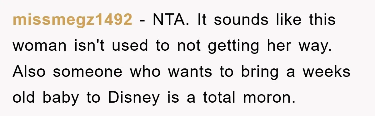 missmegz1492 − NTA. It sounds like this woman isn't used to not getting her way. Also someone who wants to bring a weeks old baby to Disney is a total...