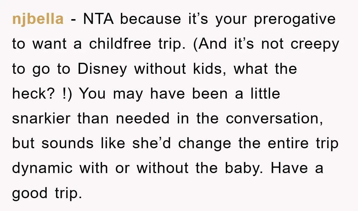 njbella − NTA because it’s your prerogative to want a childfree trip. (And it’s not creepy to go to Disney without kids, what the heck? !) You may have been...