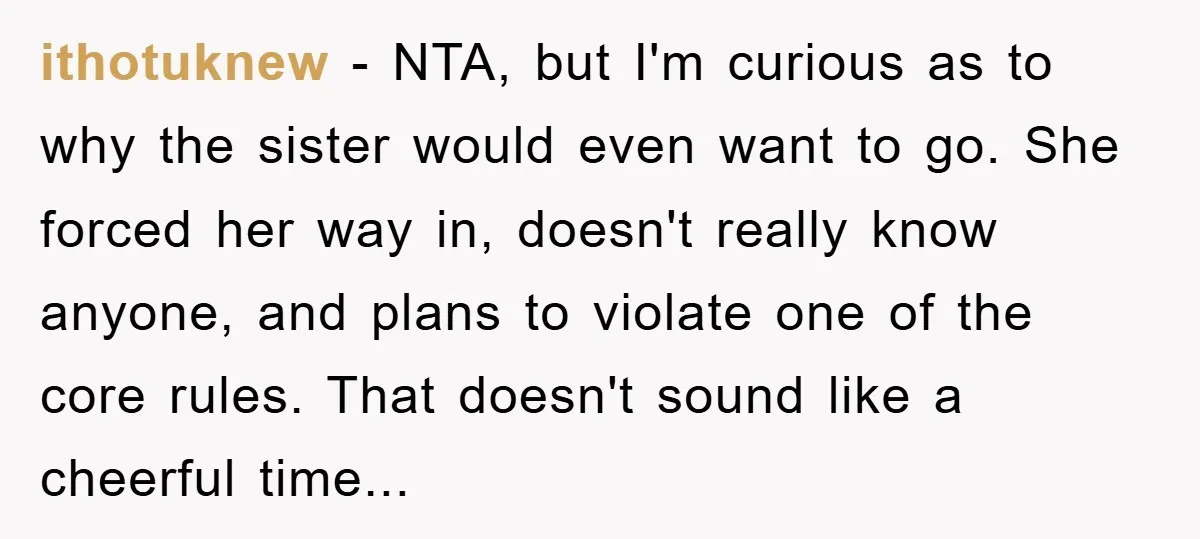 ithotuknew − NTA, but I'm curious as to why the sister would even want to go. She forced her way in, doesn't really know anyone, and plans to violate one...