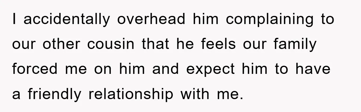 I accidentally overhead him complaining to our other cousin that he feels our family forced me on him and expect him to have a friendly relationship with me.