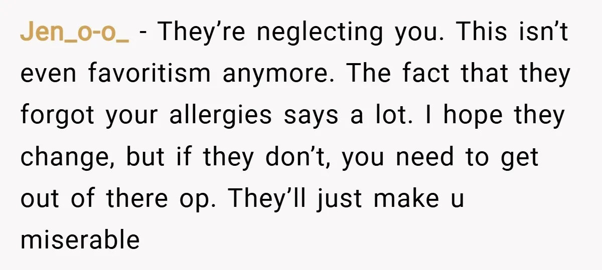 Jen_o-o_ − They’re neglecting you. This isn’t even favoritism anymore. The fact that they forgot your allergies says a lot. I hope they change, but if they don’t, you need...