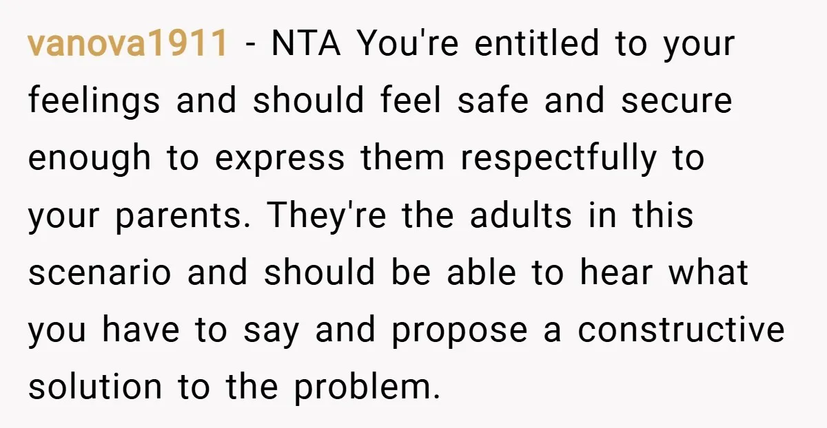 vanova1911 − NTA You're entitled to your feelings and should feel safe and secure enough to express them respectfully to your parents. They're the adults in this scenario and should...