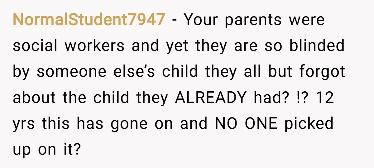NormalStudent7947 − Your parents were social workers and yet they are so blinded by someone else’s child they all but forgot about the child they ALREADY had? !? 12 yrs...