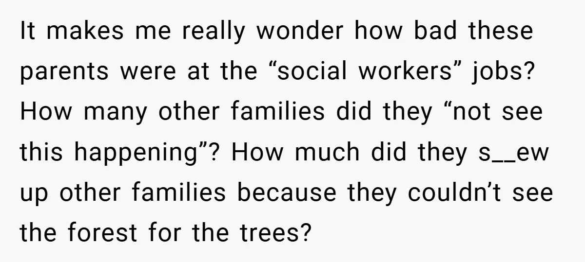It makes me really wonder how bad these parents were at the “social workers” jobs? How many other families did they “not see this happening”? How much did they s__ew...