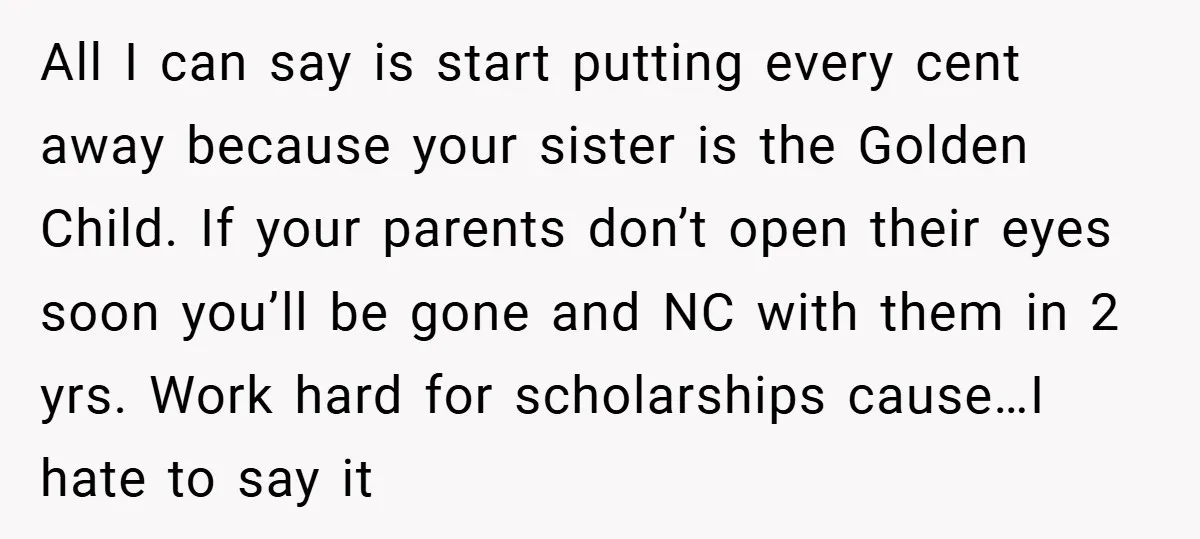 All I can say is start putting every cent away because your sister is the Golden Child. If your parents don’t open their eyes soon you’ll be gone and NC...