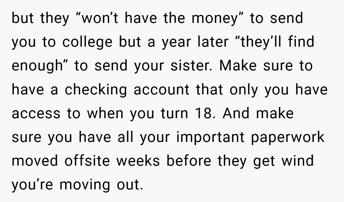 but they “won’t have the money” to send you to college but a year later “they’ll find enough” to send your sister. Make sure to have a checking account that...