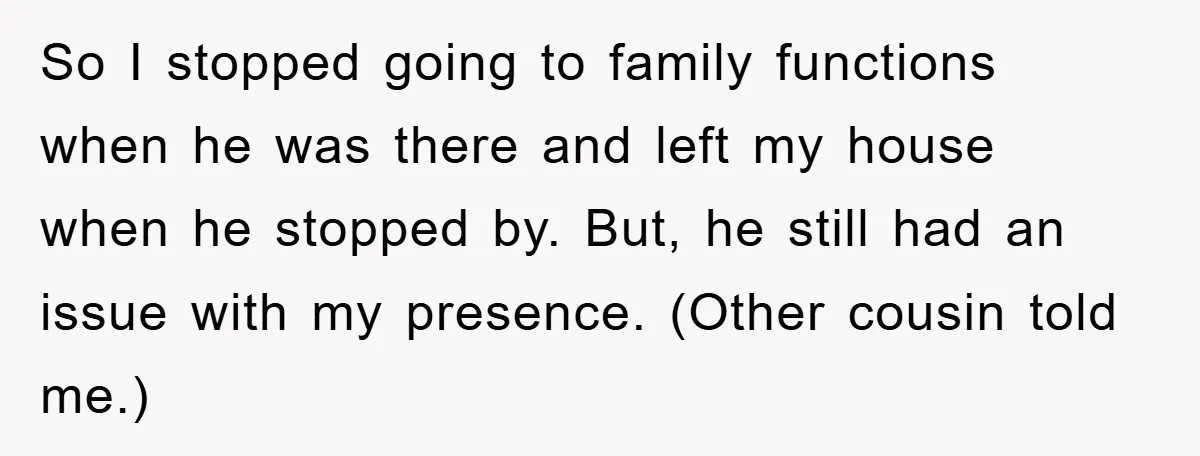 So I stopped going to family functions when he was there and left my house when he stopped by. But, he still had an issue with my presence. (Other cousin...