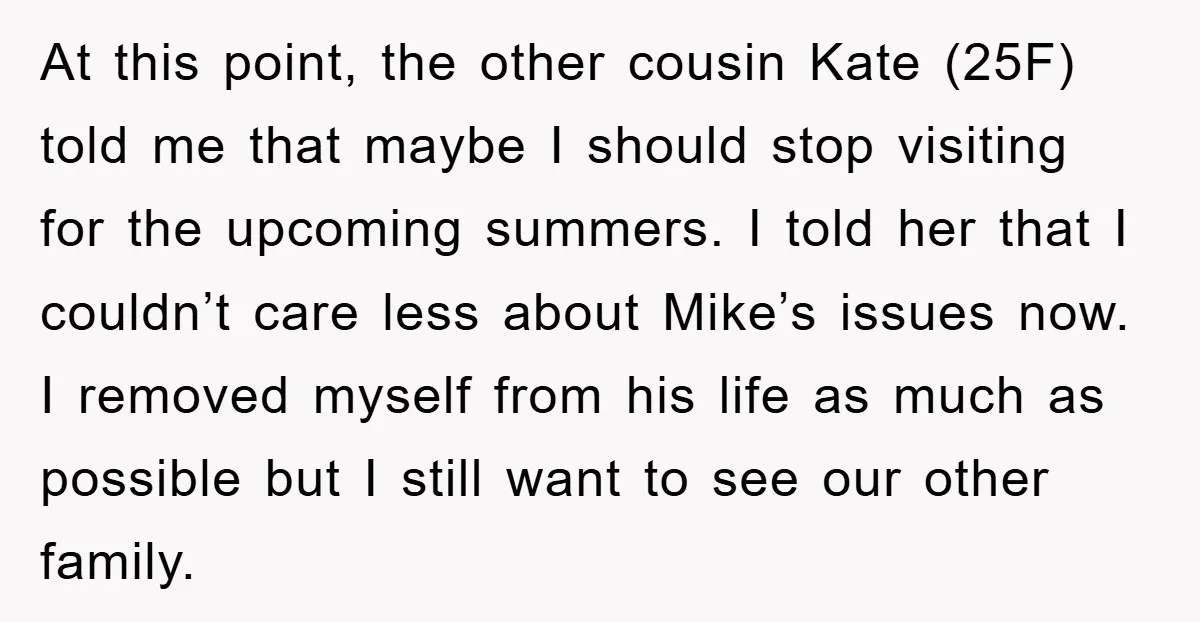 At this point, the other cousin Kate (25F) told me that maybe I should stop visiting for the upcoming summers. I told her that I couldn’t care less about Mike’s...