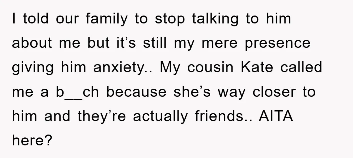 I told our family to stop talking to him about me but it’s still my mere presence giving him anxiety.. My cousin Kate called me a b__ch because she’s way...