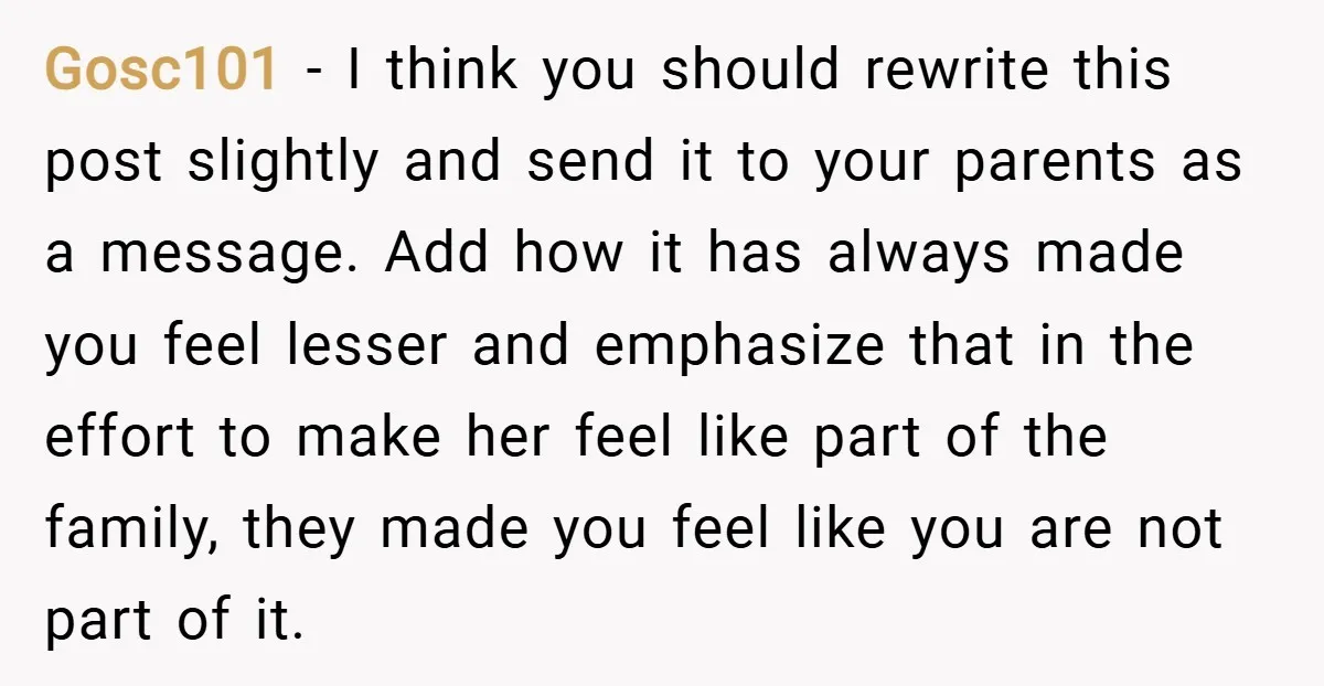 Gosc101 − I think you should rewrite this post slightly and send it to your parents as a message. Add how it has always made you feel lesser and emphasize...