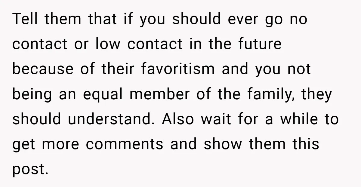 Tell them that if you should ever go no contact or low contact in the future because of their favoritism and you not being an equal member of the family,...