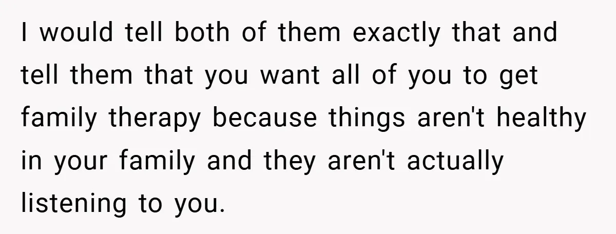 I would tell both of them exactly that and tell them that you want all of you to get family therapy because things aren't healthy in your family and they...