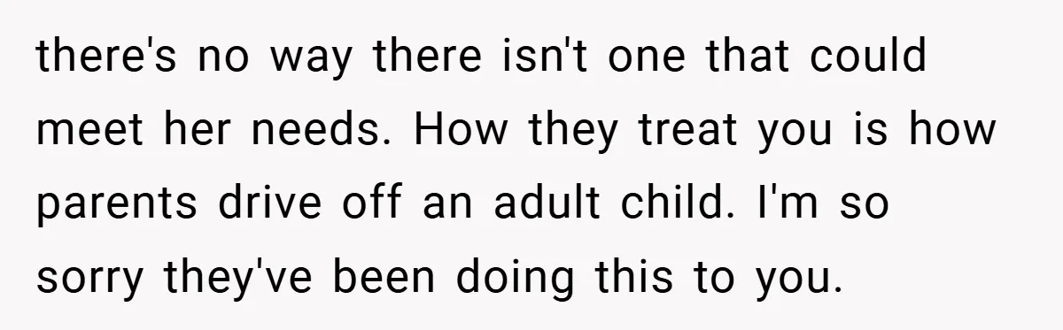 there's no way there isn't one that could meet her needs. How they treat you is how parents drive off an adult child. I'm so sorry they've been doing this...