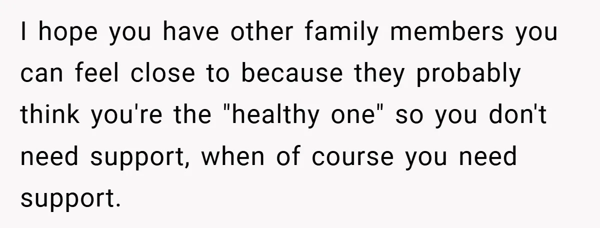 I hope you have other family members you can feel close to because they probably think you're the "healthy one" so you don't need support, when of course you need...