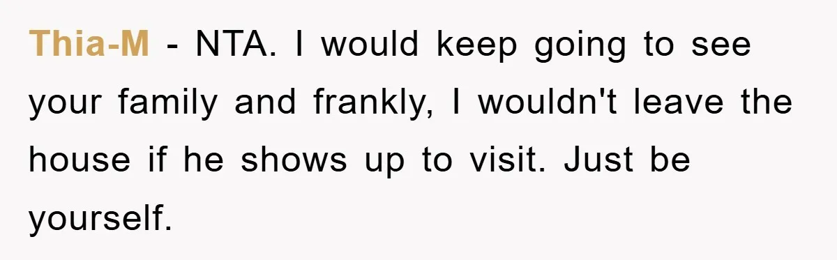 Thia-M − NTA. I would keep going to see your family and frankly, I wouldn't leave the house if he shows up to visit. Just be yourself.