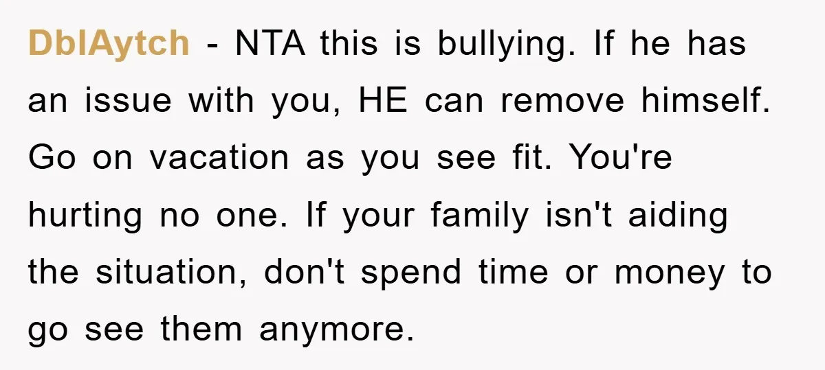 DblAytch − NTA this is bullying. If he has an issue with you, HE can remove himself. Go on vacation as you see fit. You're hurting no one. If your...