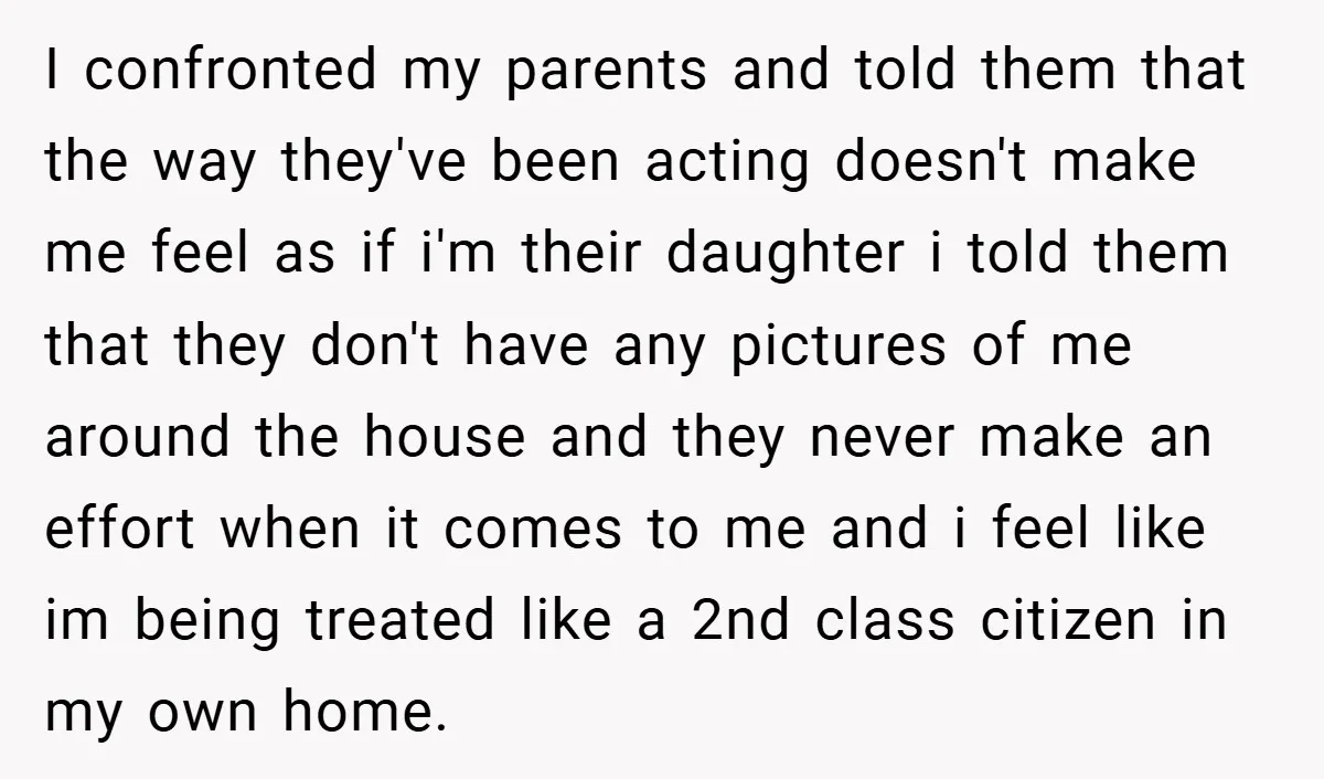 I confronted my parents and told them that the way they've been acting doesn't make me feel as if i'm their daughter i told them that they don't have any...