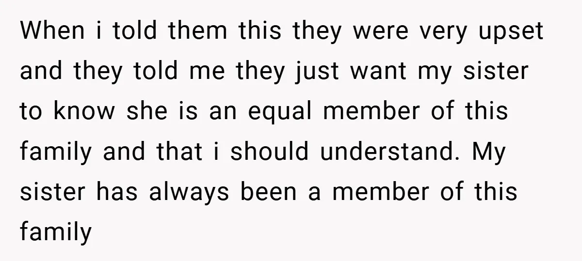When i told them this they were very upset and they told me they just want my sister to know she is an equal member of this family and that...