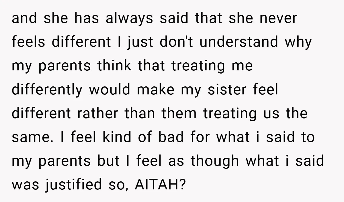and she has always said that she never feels different I just don't understand why my parents think that treating me differently would make my sister feel different rather than...