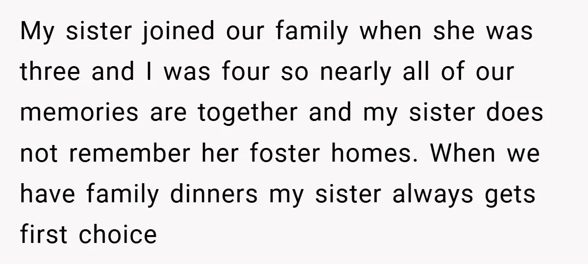 My sister joined our family when she was three and I was four so nearly all of our memories are together and my sister does not remember her foster homes....