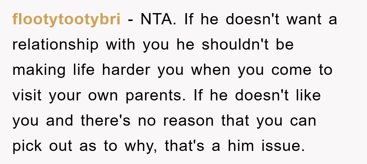 flootytootybri − NTA. If he doesn't want a relationship with you he shouldn't be making life harder you when you come to visit your own parents. If he doesn't like...