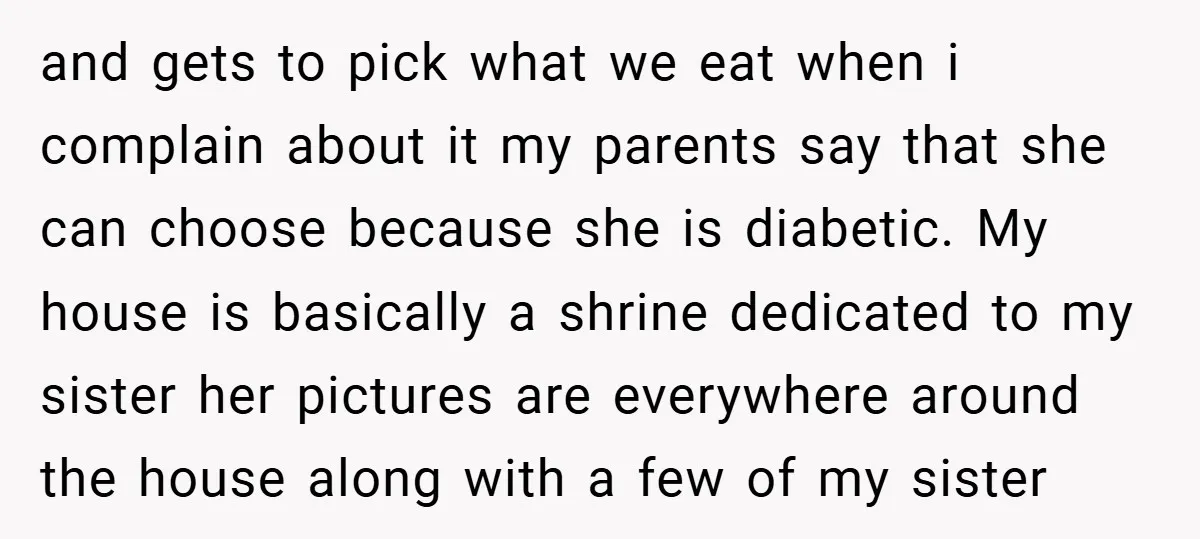 and gets to pick what we eat when i complain about it my parents say that she can choose because she is diabetic. My house is basically a shrine dedicated...