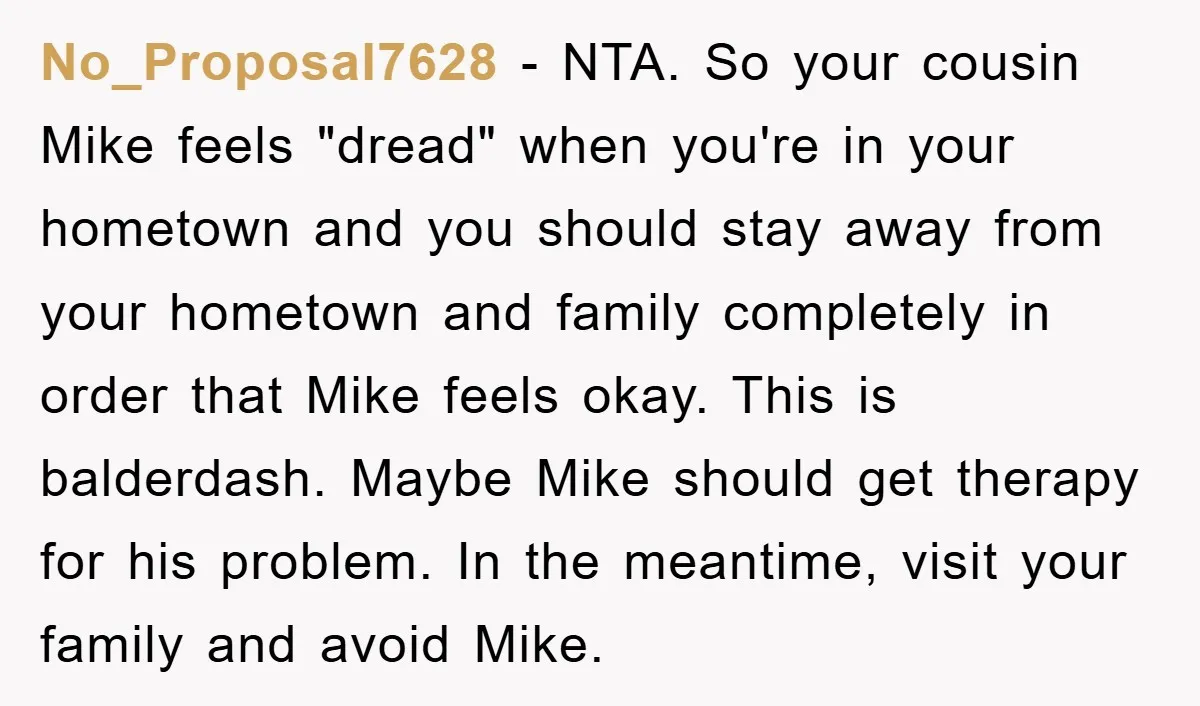 No_Proposal7628 − NTA. So your cousin Mike feels "dread" when you're in your hometown and you should stay away from your hometown and family completely in order that Mike feels...