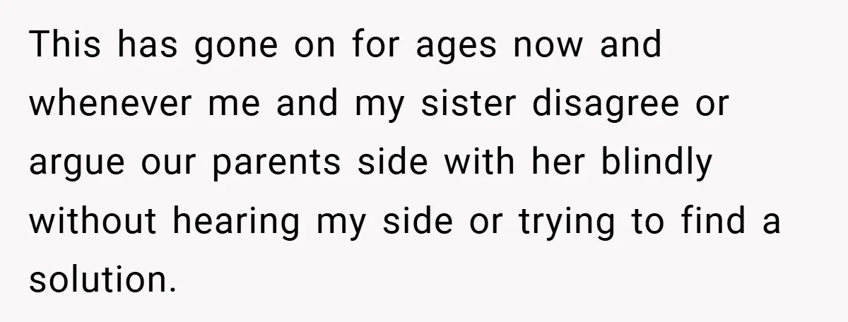 This has gone on for ages now and whenever me and my sister disagree or argue our parents side with her blindly without hearing my side or trying to find...