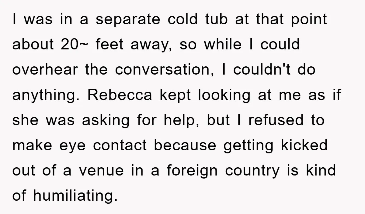 I was in a separate cold tub at that point about 20~ feet away, so while I could overhear the conversation, I couldn't do anything. Rebecca kept looking at me...