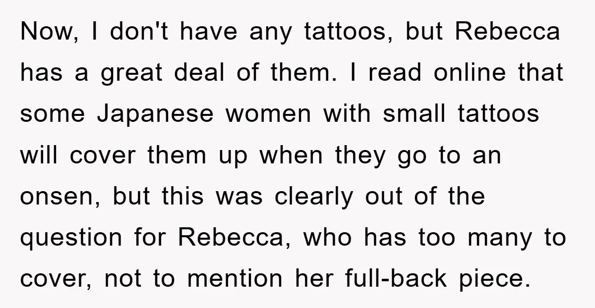 Now, I don't have any tattoos, but Rebecca has a great deal of them. I read online that some Japanese women with small tattoos will cover them up when they...