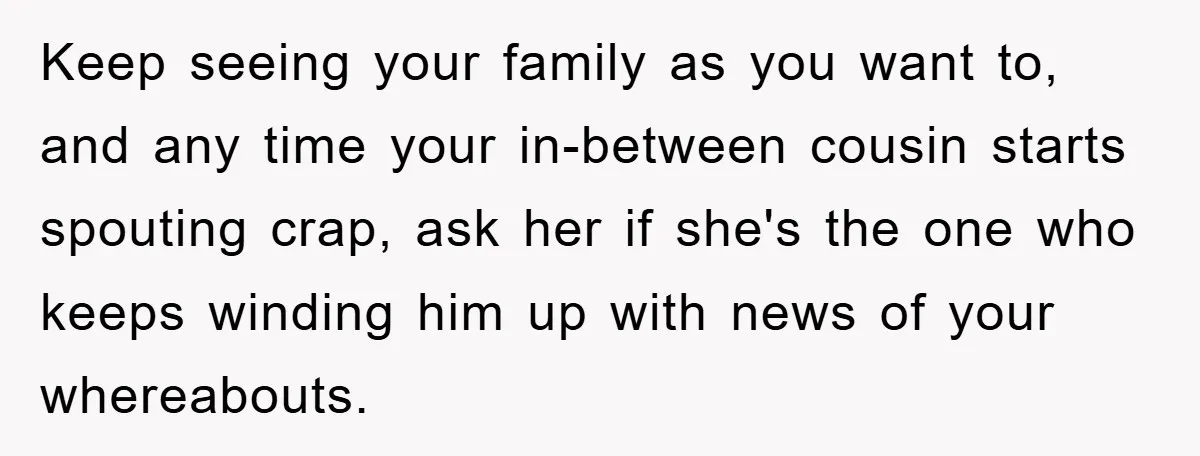 Keep seeing your family as you want to, and any time your in-between cousin starts spouting crap, ask her if she's the one who keeps winding him up with news...