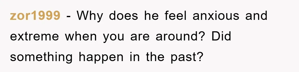 zor1999 − Why does he feel anxious and extreme when you are around? Did something happen in the past?